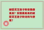破壁灵芝孢子粉安徽康美来？安徽康美来的破壁灵芝孢子粉功效与使用？