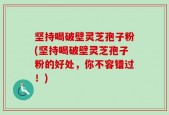 坚持喝破壁灵芝孢子粉(坚持喝破壁灵芝孢子粉的好处，你不容错过！)