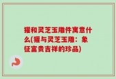 獾和灵芝玉雕件寓意什么(獾与灵芝玉雕：象征富贵吉祥的珍品)