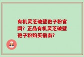 有机灵芝破壁孢子粉官网？正品有机灵芝破壁孢子粉购买指南？