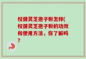 权健灵芝孢子粉怎样(权健灵芝孢子粉的功效和使用方法，你了解吗？
