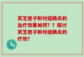 灵芝孢子粉对结肠炎的治疗效果如何？？探讨灵芝孢子粉对结肠炎的疗效？