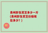 贵州野生灵芝多少一斤(贵州野生灵芝价格现在多少？)