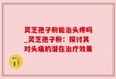 灵芝孢子粉能治头疼吗_灵芝孢子粉：探讨其对头痛的潜在治疗效果