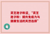 灵芝孢子粉涩_“灵芝孢子粉：提升免疫力与健康生活的天然选择”