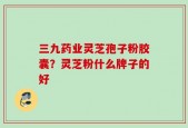 三九药业灵芝孢子粉胶囊？灵芝粉什么牌子的好