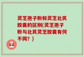 灵芝孢子粉和灵芝北芪胶囊的区别(灵芝孢子粉与北芪灵芝胶囊有何不同？)