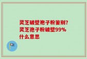 灵芝破壁袍子粉鉴别？灵芝孢子粉破壁99%什么意思