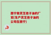 西宁做灵芝孢子油的厂家(生产灵芝孢子油的公司在西宁)