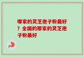 哪家的灵芝孢子粉最好？全国的那家的灵芝孢子粉最好