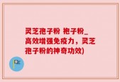 灵芝孢子粉 袍子粉_高效增强免疫力，灵芝孢子粉的神奇功效)