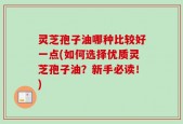 灵芝孢子油哪种比较好一点(如何选择优质灵芝孢子油？新手必读！)