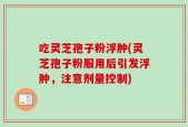 吃灵芝孢子粉浮肿(灵芝孢子粉服用后引发浮肿，注意剂量控制)