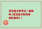 灵芝孢子粉可以一直喝吗 (灵芝孢子粉可持续饮用吗？)