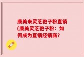 康美来灵芝孢子粉直销(康美灵芝孢子粉：如何成为直销经销商？