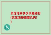 灵芝泡茶多少天能进行(灵芝泡茶需要几天？)