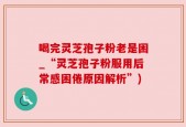 喝完灵芝孢子粉老是困_“灵芝孢子粉服用后常感困倦原因解析”)