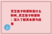 灵芝孢子粉原粉是什么粉啊_灵芝孢子粉原粉：深入了解其本质与应用
