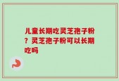 儿童长期吃灵芝孢子粉？灵芝孢子粉可以长期吃吗