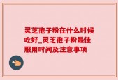 灵芝孢子粉在什么时候吃好_灵芝孢子粉最佳服用时间及注意事项