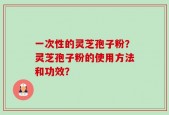 一次性的灵芝孢子粉？灵芝孢子粉的使用方法和功效？