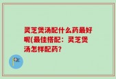 灵芝煲汤配什么药最好呢(最佳搭配：灵芝煲汤怎样配药？