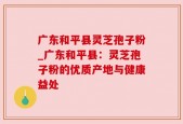 广东和平县灵芝孢子粉_广东和平县：灵芝孢子粉的优质产地与健康益处