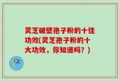 灵芝破壁孢子粉的十佳功效(灵芝孢子粉的十大功效，你知道吗？)