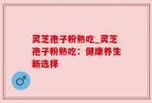 灵芝孢子粉熟吃_灵芝孢子粉熟吃：健康养生新选择