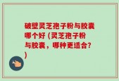 破壁灵芝孢子粉与胶囊哪个好 (灵芝孢子粉与胶囊，哪种更适合？)