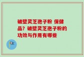 破壁灵芝孢子粉 保健品？破壁灵芝孢子粉的功效与作用有哪些