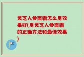 灵芝人参面霜怎么用效果好(用灵芝人参面霜的正确方法和最佳效果)