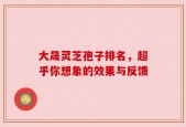 大晟灵芝孢子排名，超乎你想象的效果与反馈