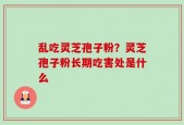 乱吃灵芝孢子粉？灵芝孢子粉长期吃害处是什么