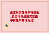 云宝川灵芝孢子粉基地_云宝川高品质灵芝孢子粉生产基地介绍)