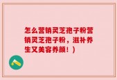 怎么营销灵芝孢子粉营销灵芝孢子粉，滋补养生又美容养颜！)