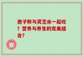孢子粉与灵芝水一起吃？营养与养生的完美结合？