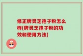 修正牌灵芝孢子粉怎么样(牌灵芝孢子粉的功效和使用方法)