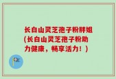 长白山灵芝孢子粉胖姐(长白山灵芝孢子粉助力健康，畅享活力！)