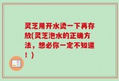 灵芝用开水烫一下再存放(灵芝泡水的正确方法，想必你一定不知道！)