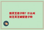 搜灵芝孢子粉？什么叫双芝灵芝破壁孢子粉