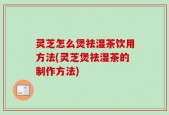 灵芝怎么煲祛湿茶饮用方法(灵芝煲祛湿茶的制作方法)