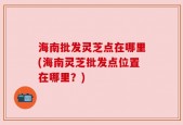 海南批发灵芝点在哪里(海南灵芝批发点位置在哪里？)