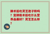 肺术后吃灵芝孢子粉吗？宫颈癌术后吃什么营养品最好？灵芝怎么样？