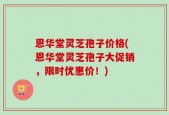 恩华堂灵芝孢子价格(恩华堂灵芝孢子大促销，限时优惠价！)