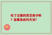 吃了过量的灵芝孢子粉？后果及应对方法？