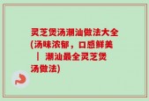 灵芝煲汤潮汕做法大全(汤味浓郁，口感鲜美 ｜ 潮汕最全灵芝煲汤做法)