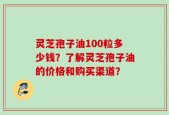 灵芝孢子油100粒多少钱？了解灵芝孢子油的价格和购买渠道？