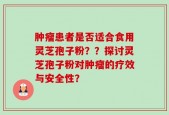 肿瘤患者是否适合食用灵芝孢子粉？？探讨灵芝孢子粉对肿瘤的疗效与安全性？