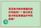灵芝孢子粉对胃糜烂的疗效如何？？探讨灵芝孢子粉在胃病治疗中的应用？